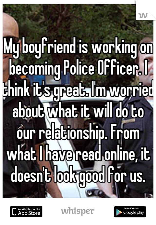 My boyfriend is working on becoming Police Officer. I think it's great. I'm worried about what it will do to our relationship. From what I have read online, it doesn't look good for us.