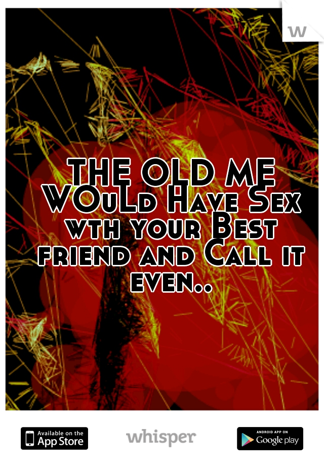  THE OLD ME WOuLd Have Sex wth your Best friend and Call it even..