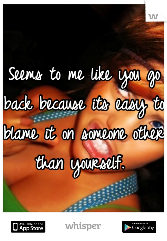 Seems to me like you go back because its easy to blame it on someone other than yourself. 