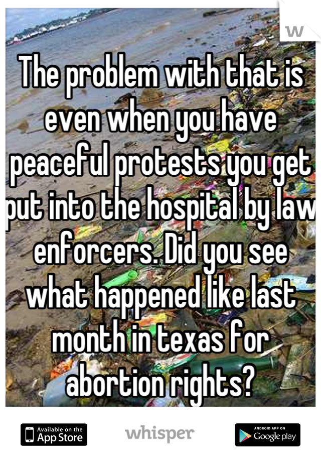 The problem with that is even when you have peaceful protests you get put into the hospital by law enforcers. Did you see what happened like last month in texas for abortion rights?