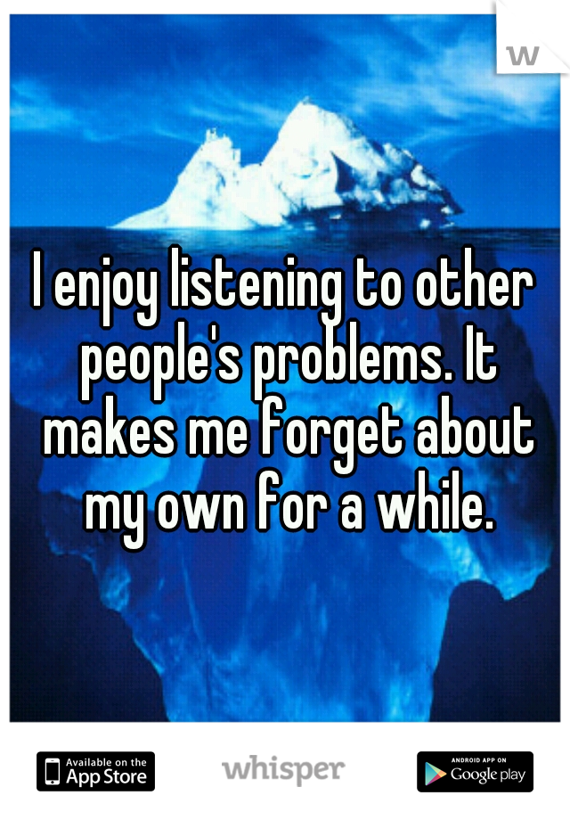 I enjoy listening to other people's problems. It makes me forget about my own for a while.