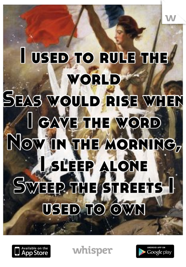 I used to rule the world
Seas would rise when I gave the word
Now in the morning, I sleep alone
Sweep the streets I used to own