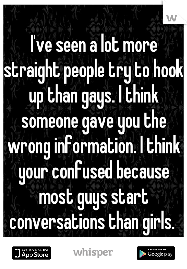 I've seen a lot more straight people try to hook up than gays. I think someone gave you the wrong information. I think your confused because most guys start conversations than girls. 