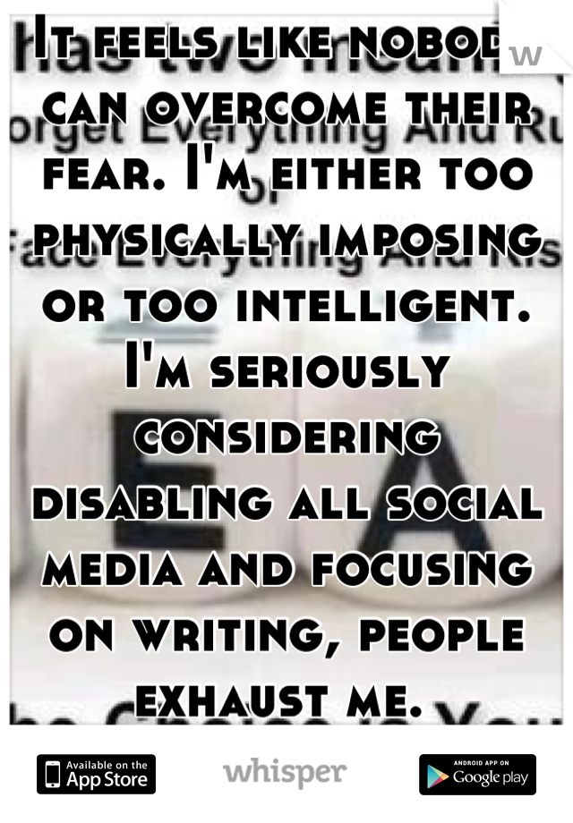 It feels like nobody can overcome their fear. I'm either too physically imposing or too intelligent. I'm seriously considering disabling all social media and focusing on writing, people exhaust me. 