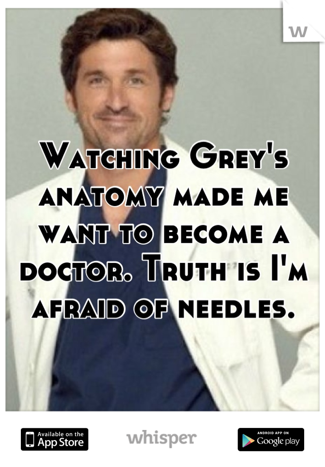 Watching Grey's anatomy made me want to become a doctor. Truth is I'm afraid of needles.