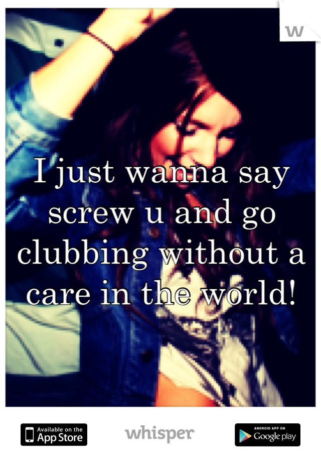 I just wanna say screw u and go clubbing without a care in the world!