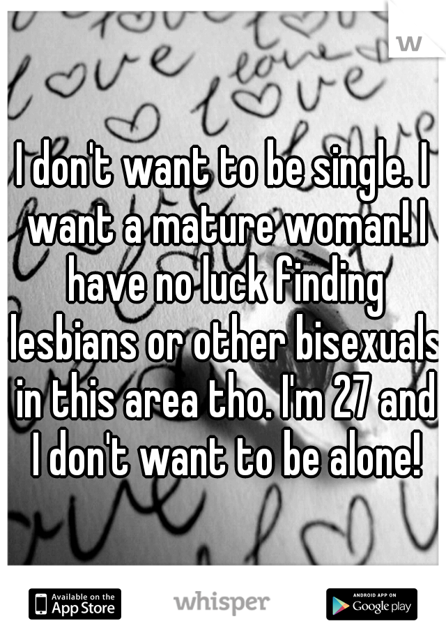 I don't want to be single. I want a mature woman! I have no luck finding lesbians or other bisexuals in this area tho. I'm 27 and I don't want to be alone!