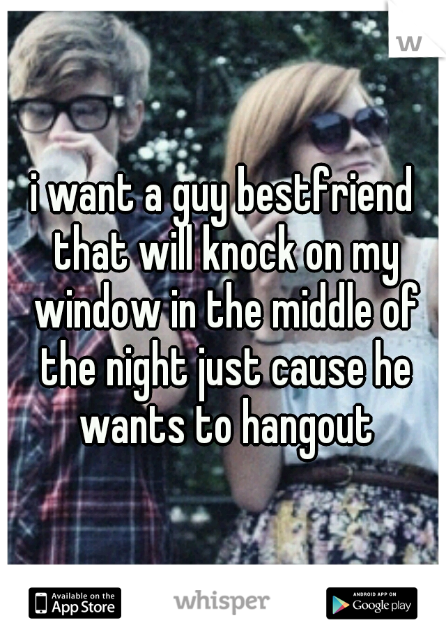 i want a guy bestfriend that will knock on my window in the middle of the night just cause he wants to hangout