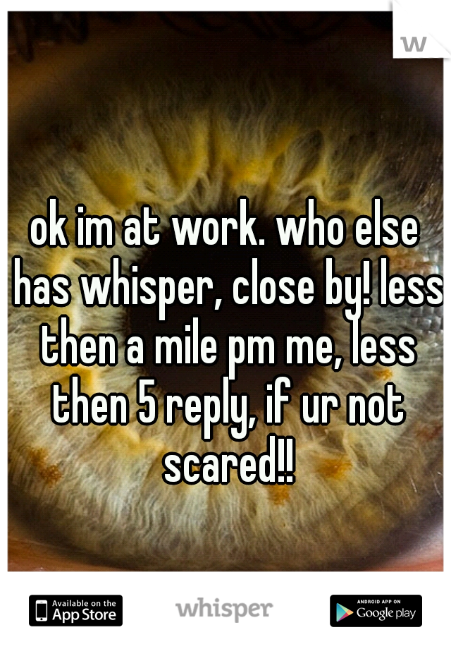 ok im at work. who else has whisper, close by! less then a mile pm me, less then 5 reply, if ur not scared!!