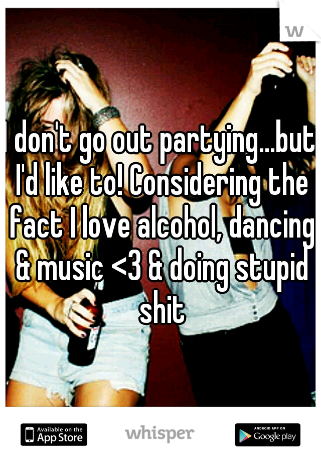 I don't go out partying...but I'd like to! Considering the fact I love alcohol, dancing & music <3 & doing stupid shit