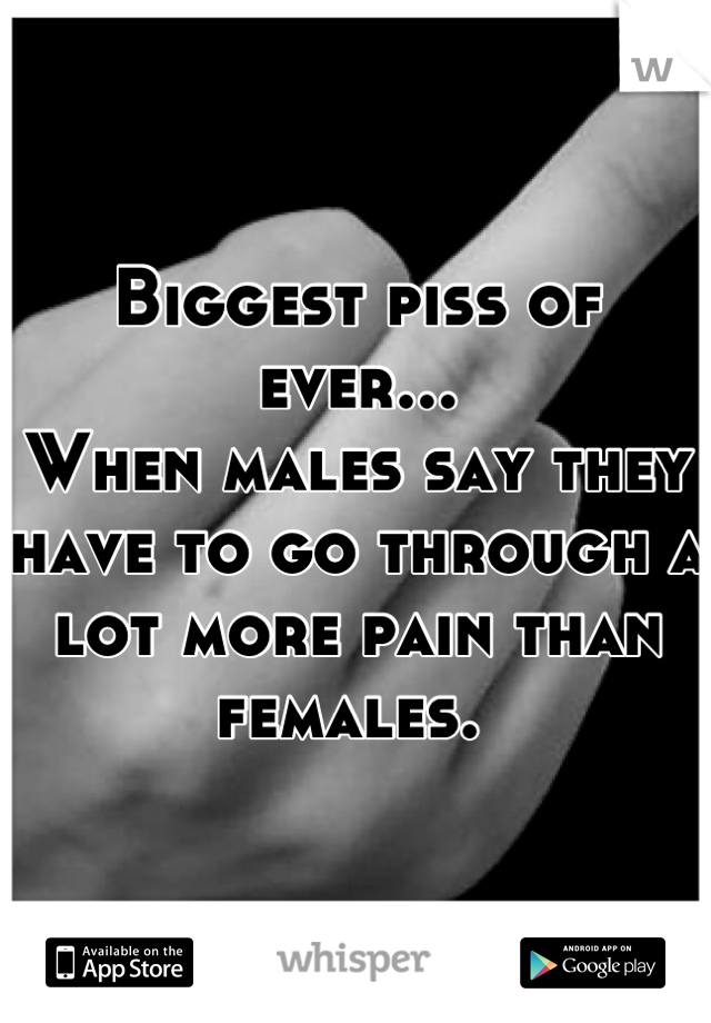 Biggest piss of ever...
When males say they have to go through a lot more pain than females. 
