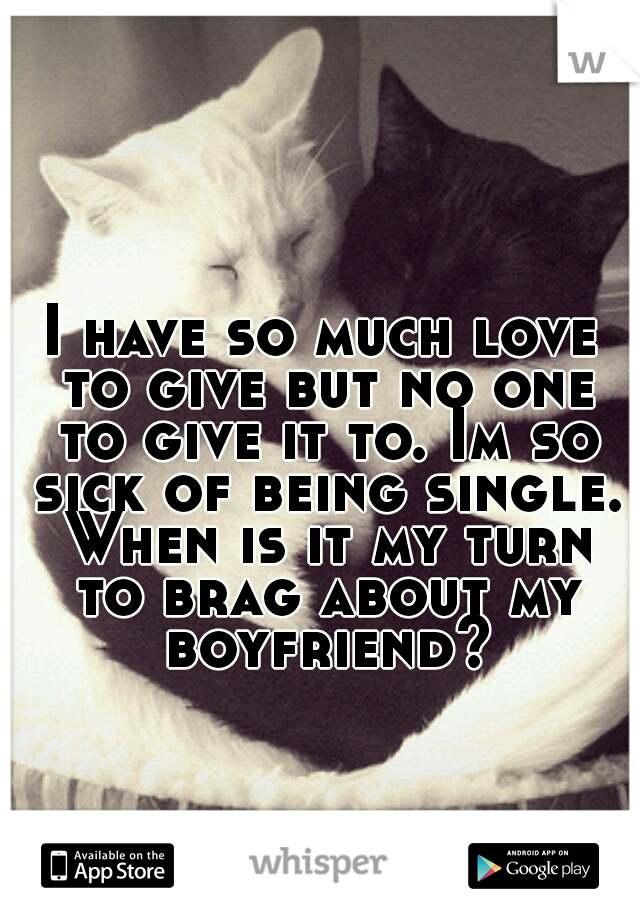 I have so much love to give but no one to give it to. Im so sick of being single. When is it my turn to brag about my boyfriend?