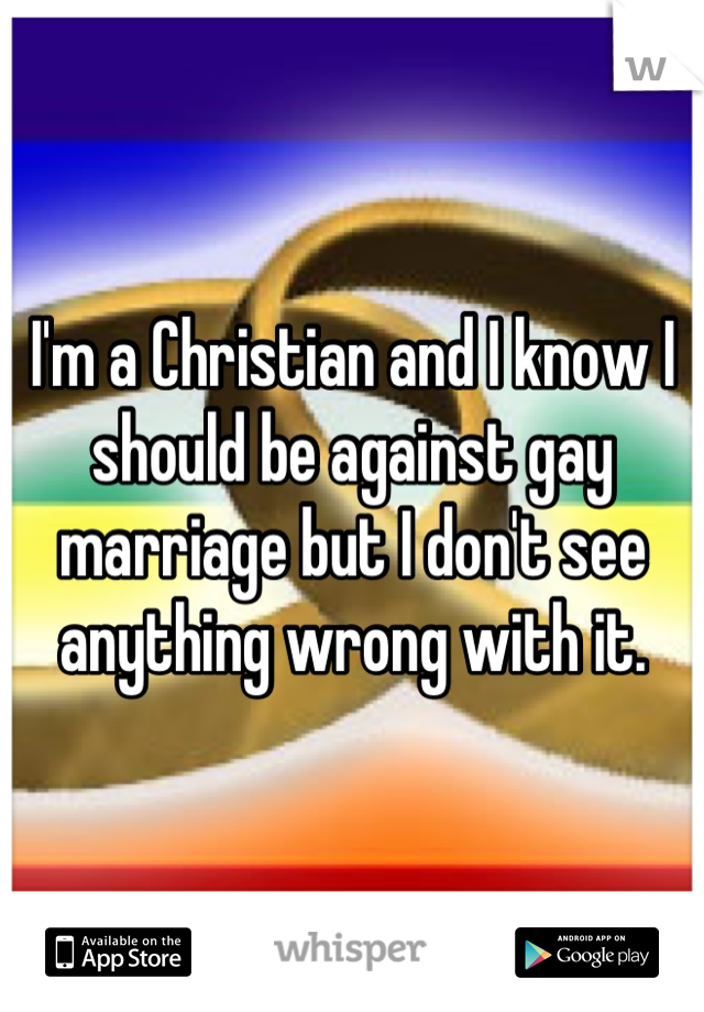 I'm a Christian and I know I should be against gay marriage but I don't see anything wrong with it.