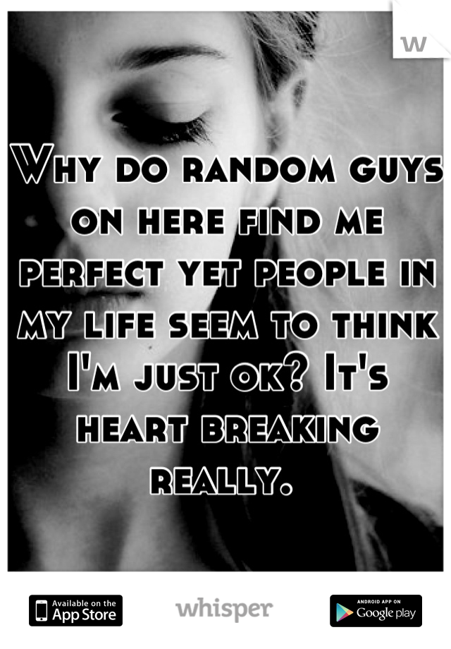 Why do random guys on here find me perfect yet people in my life seem to think I'm just ok? It's heart breaking really. 