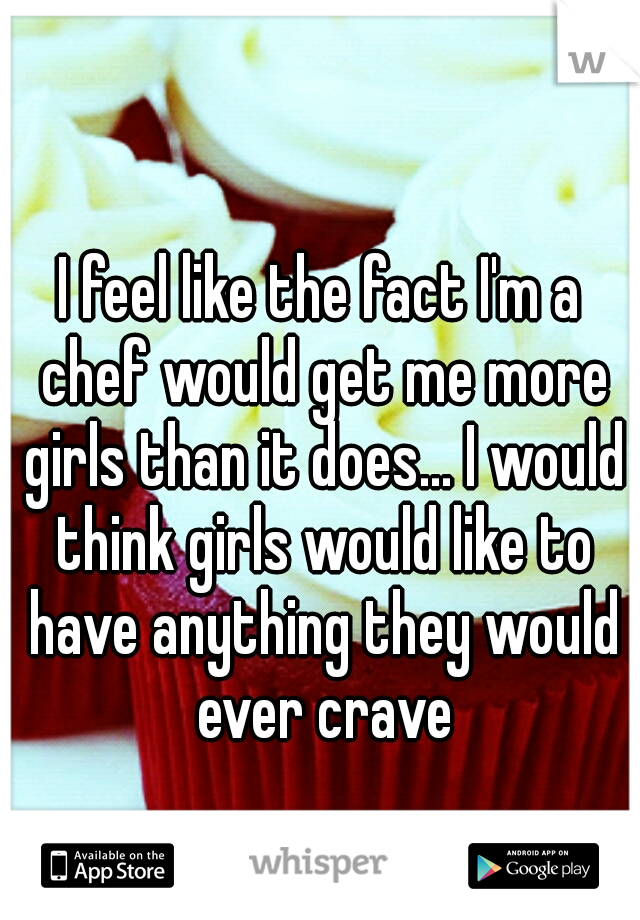 I feel like the fact I'm a chef would get me more girls than it does... I would think girls would like to have anything they would ever crave