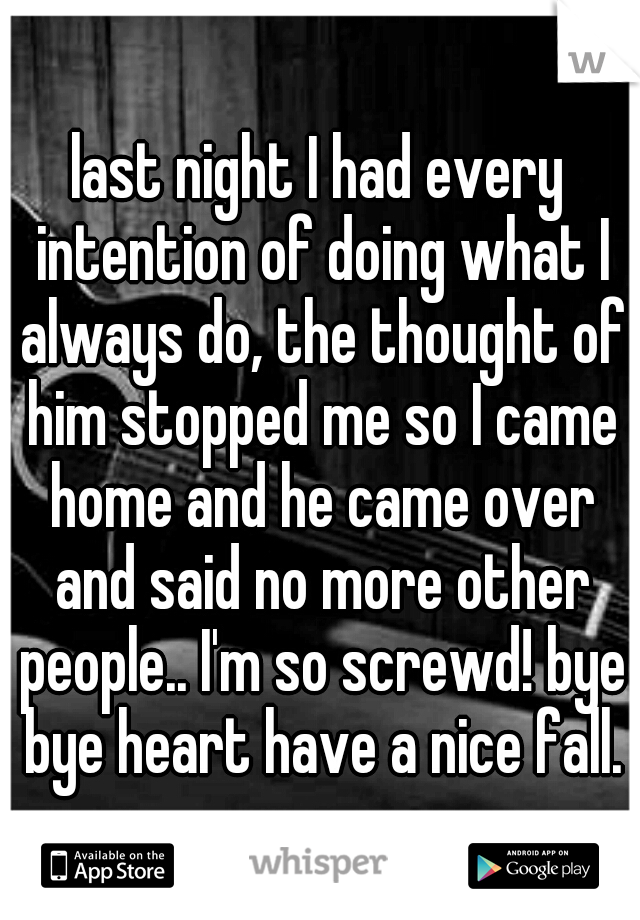 last night I had every intention of doing what I always do, the thought of him stopped me so I came home and he came over and said no more other people.. I'm so screwd! bye bye heart have a nice fall.