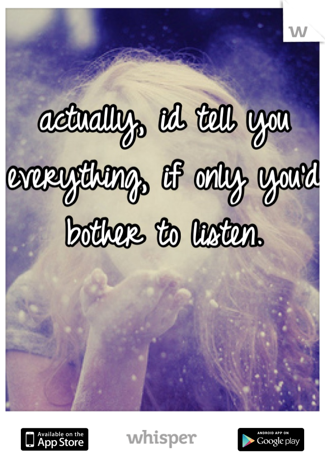 actually, id tell you everything, if only you'd bother to listen.