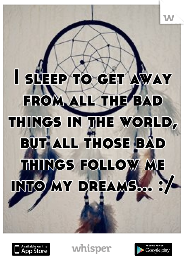 I sleep to get away from all the bad things in the world, but all those bad things follow me into my dreams... :/