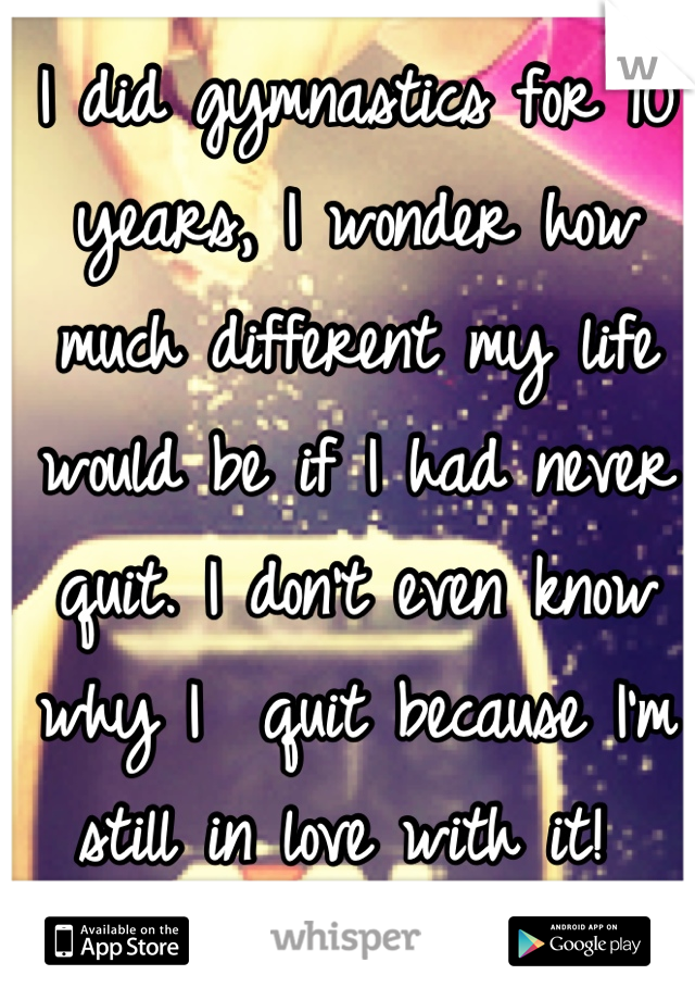 I did gymnastics for 10 years, I wonder how much different my life would be if I had never quit. I don't even know why I  quit because I'm still in love with it! 