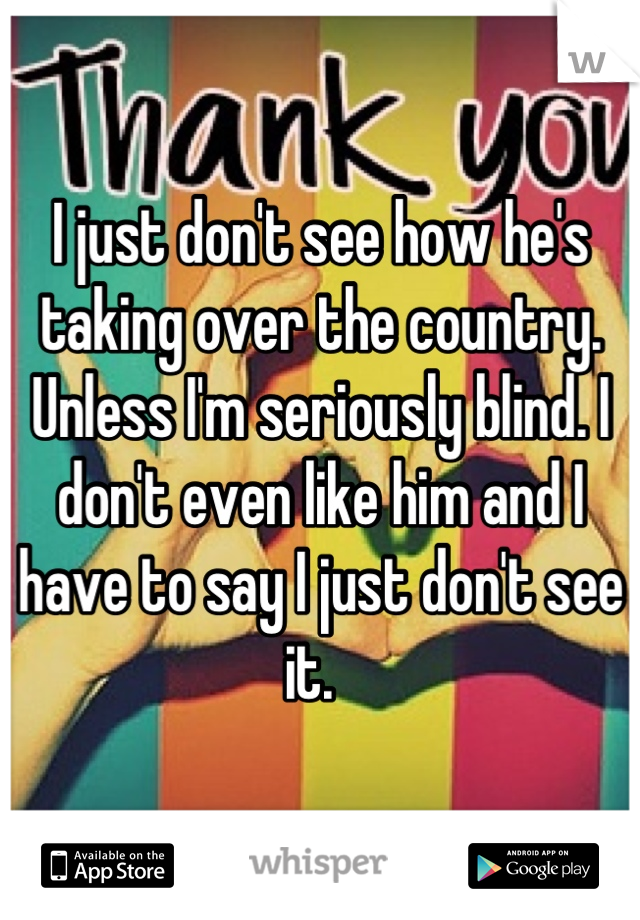 I just don't see how he's taking over the country. Unless I'm seriously blind. I don't even like him and I have to say I just don't see it.  