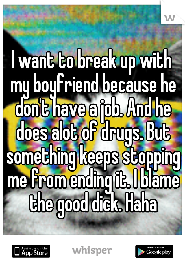 I want to break up with my boyfriend because he don't have a job. And he does alot of drugs. But something keeps stopping me from ending it. I blame the good dick. Haha