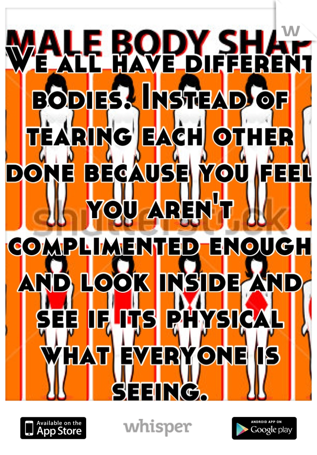 We all have different bodies. Instead of tearing each other done because you feel you aren't complimented enough and look inside and see if its physical what everyone is seeing.