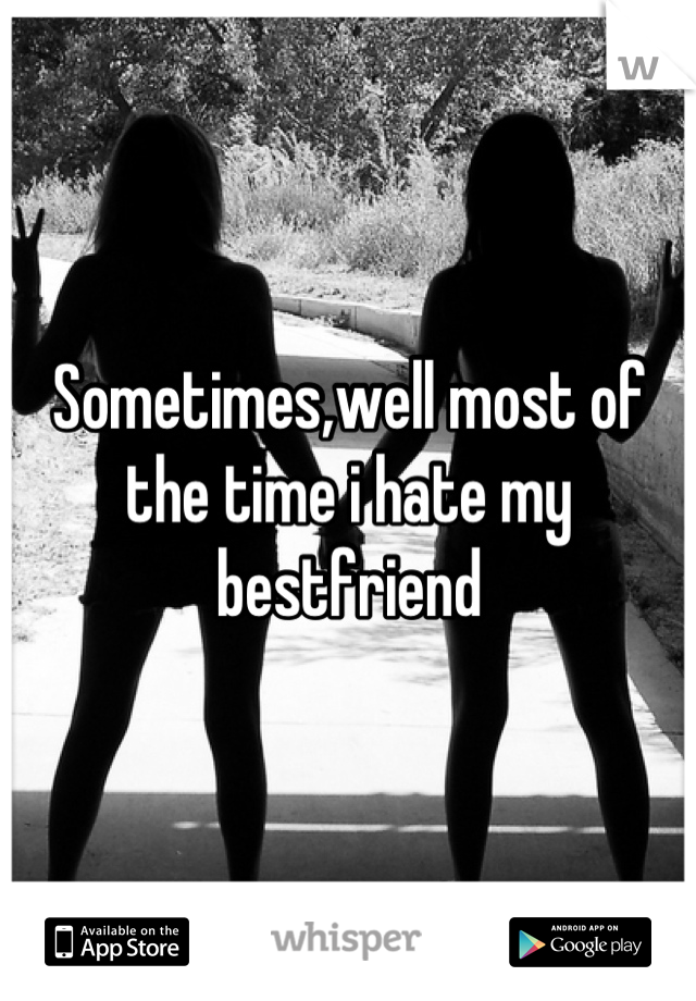 Sometimes,well most of the time i hate my bestfriend