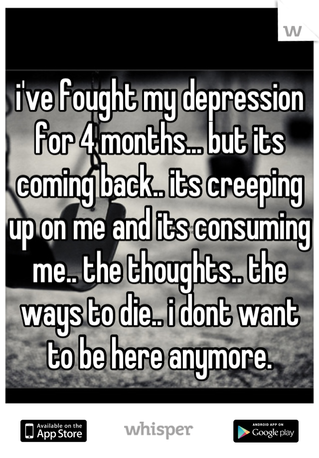 i've fought my depression for 4 months... but its coming back.. its creeping up on me and its consuming me.. the thoughts.. the ways to die.. i dont want to be here anymore.