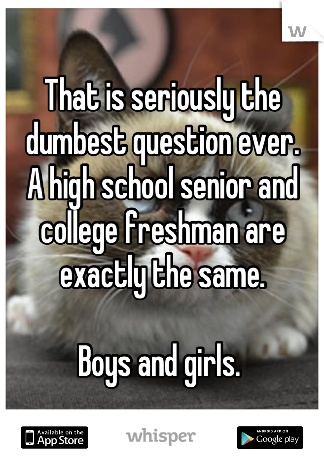 That is seriously the dumbest question ever. 
A high school senior and college freshman are exactly the same. 

Boys and girls. 