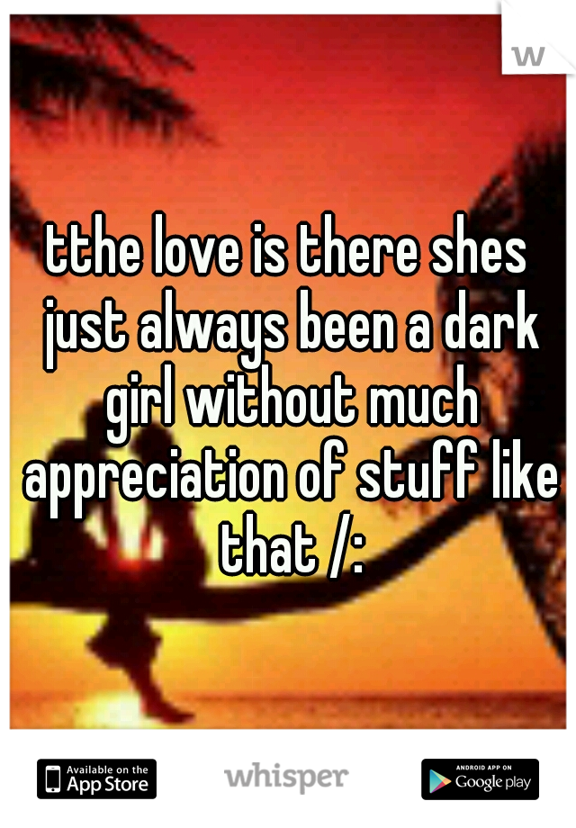 tthe love is there shes just always been a dark girl without much appreciation of stuff like that /: