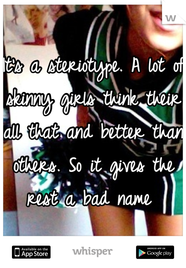 It's a steriotype. A lot of skinny girls think their all that and better than others. So it gives the rest a bad name 