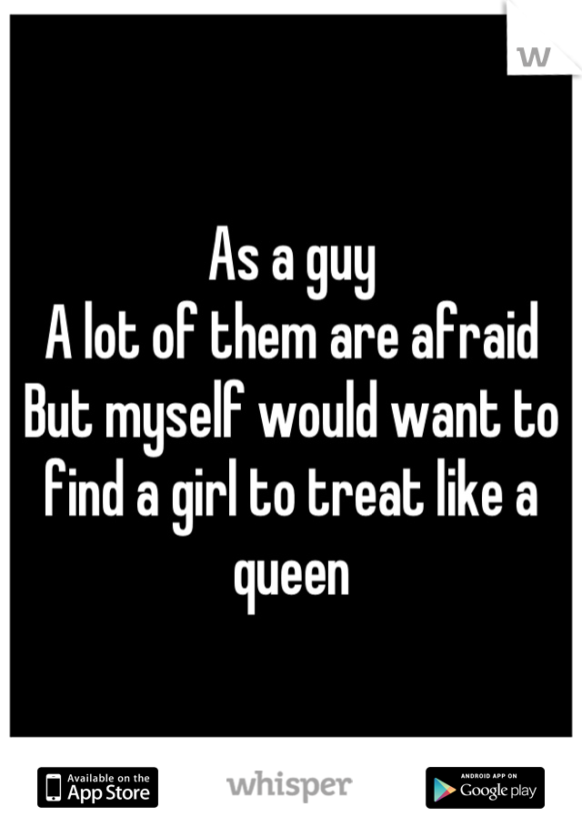 As a guy
A lot of them are afraid 
But myself would want to find a girl to treat like a queen