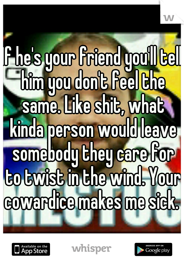 If he's your friend you'll tell him you don't feel the same. Like shit, what kinda person would leave somebody they care for to twist in the wind. Your cowardice makes me sick. 