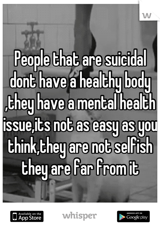 People that are suicidal dont have a healthy body ,they have a mental health issue,its not as easy as you think,they are not selfish they are far from it