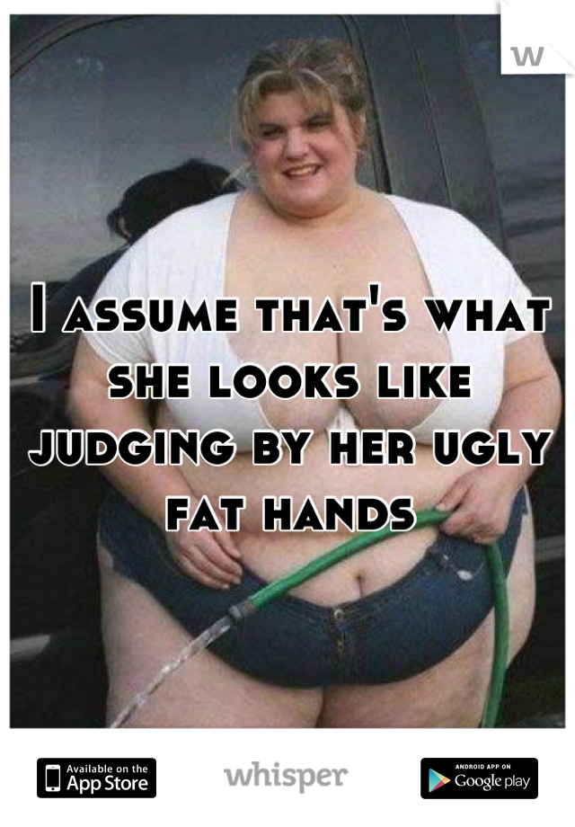 I assume that's what she looks like judging by her ugly fat hands