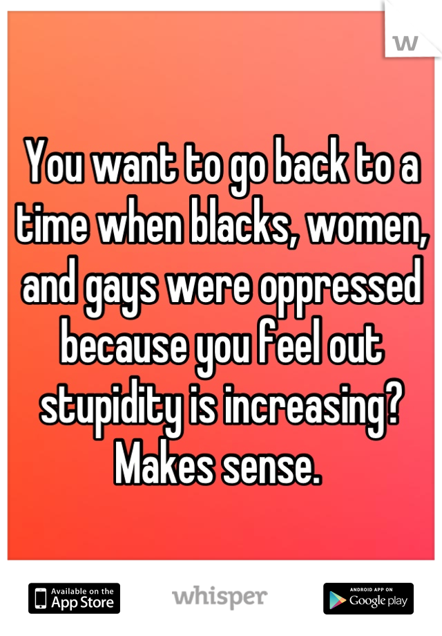 You want to go back to a time when blacks, women, and gays were oppressed because you feel out stupidity is increasing? Makes sense. 