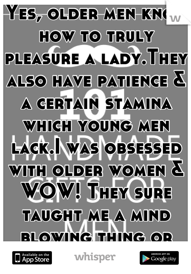 Yes, older men know how to truly pleasure a lady.They also have patience & a certain stamina which young men lack.I was obsessed with older women & WOW! They sure taught me a mind blowing thing or two!