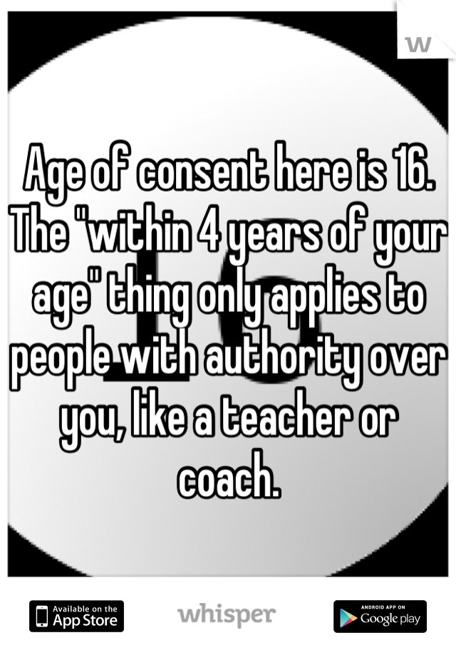 Age of consent here is 16. The "within 4 years of your age" thing only applies to people with authority over you, like a teacher or coach.
