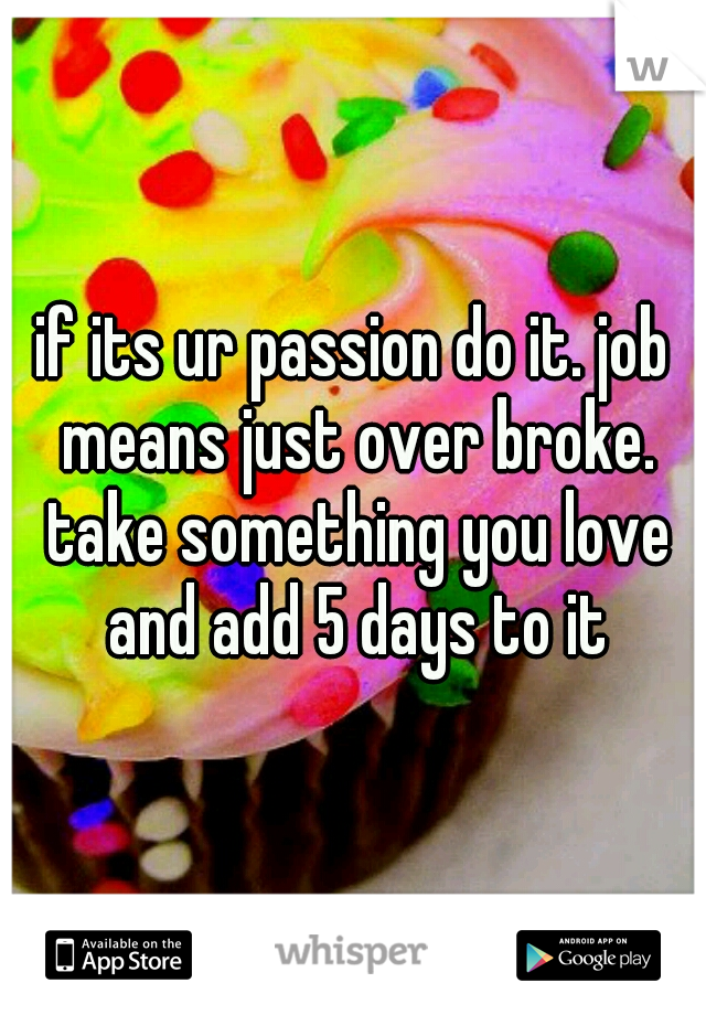 if its ur passion do it. job means just over broke. take something you love and add 5 days to it