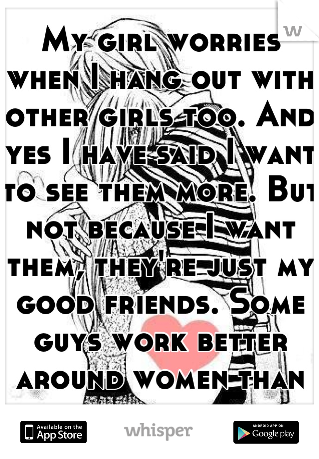 My girl worries when I hang out with other girls too. And yes I have said I want to see them more. But not because I want them, they're just my good friends. Some guys work better around women than men