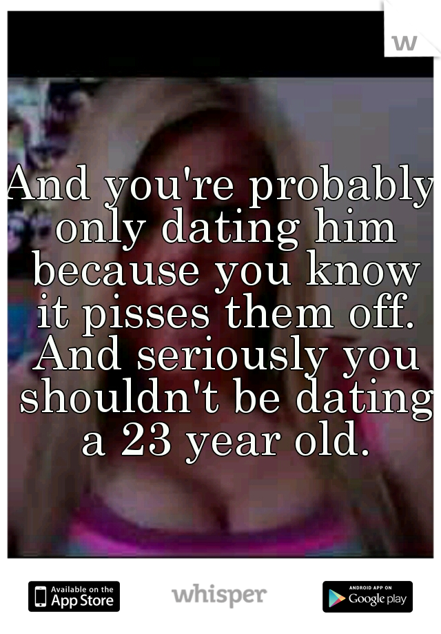 And you're probably only dating him because you know it pisses them off. And seriously you shouldn't be dating a 23 year old.