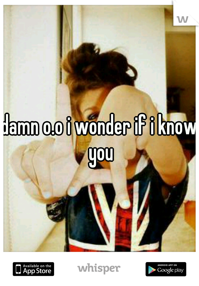 damn o.o i wonder if i know you