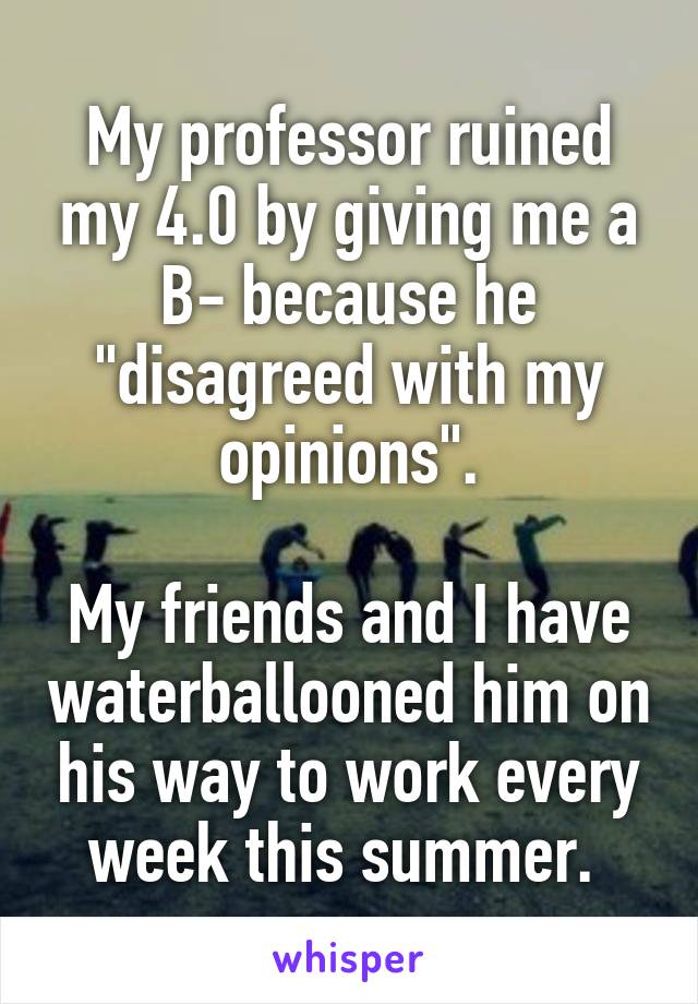 My professor ruined my 4.0 by giving me a B- because he "disagreed with my opinions".

My friends and I have waterballooned him on his way to work every week this summer. 