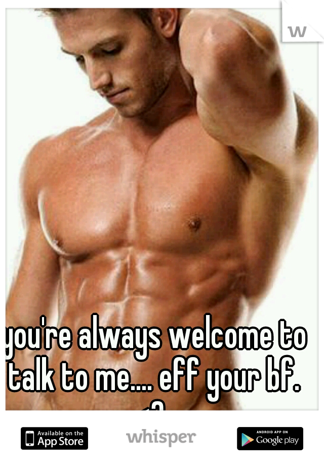 you're always welcome to talk to me.... eff your bf.  <3
