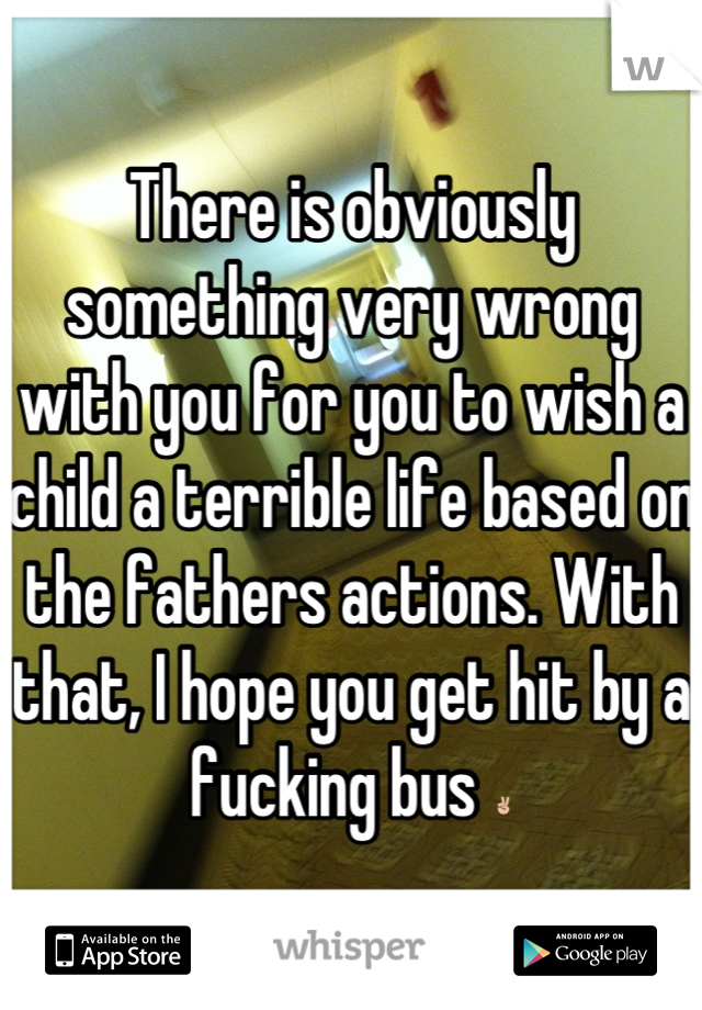 There is obviously something very wrong with you for you to wish a child a terrible life based on the fathers actions. With that, I hope you get hit by a fucking bus ✌