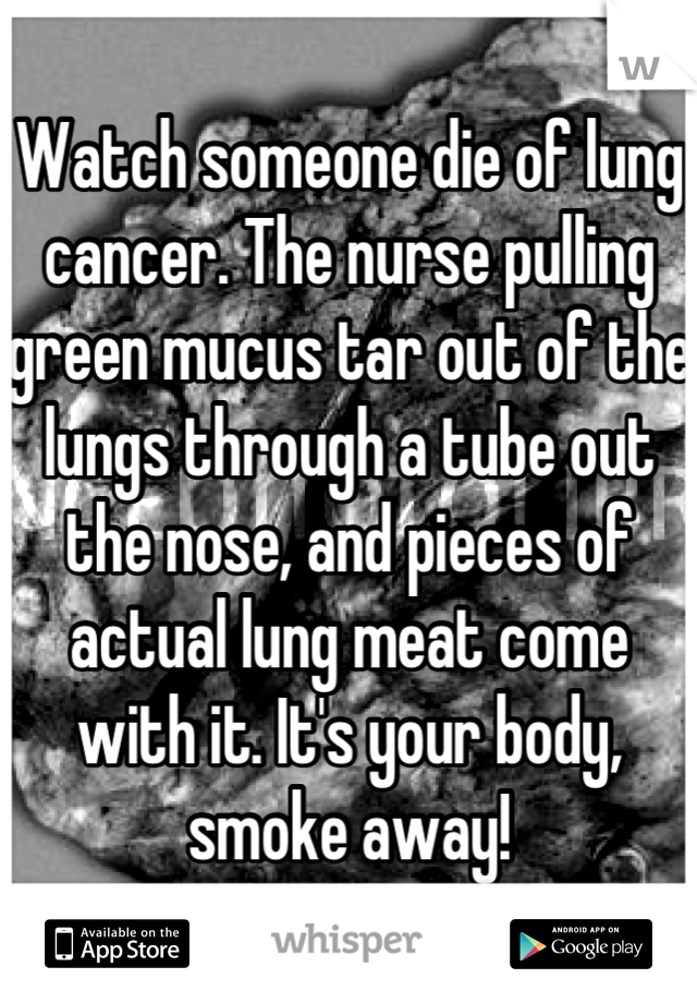 Watch someone die of lung cancer. The nurse pulling green mucus tar out of the lungs through a tube out the nose, and pieces of actual lung meat come with it. It's your body, smoke away!