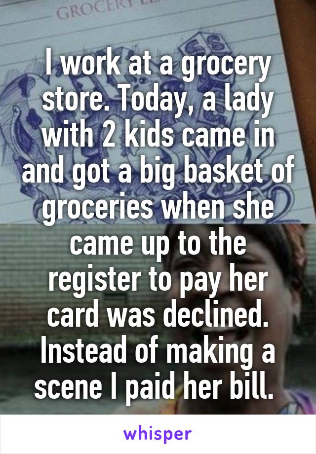 I work at a grocery store. Today, a lady with 2 kids came in and got a big basket of groceries when she came up to the register to pay her card was declined. Instead of making a scene I paid her bill. 