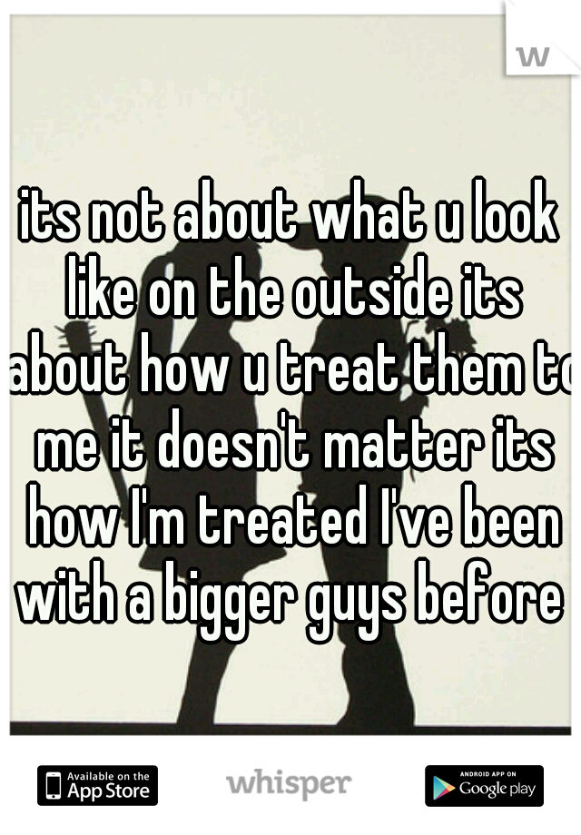 its not about what u look like on the outside its about how u treat them to me it doesn't matter its how I'm treated I've been with a bigger guys before 