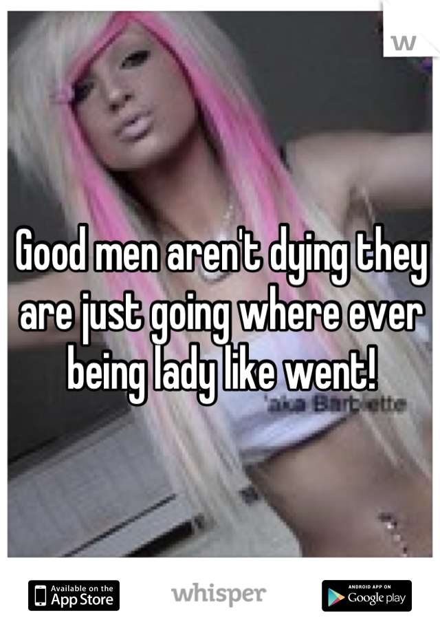 Good men aren't dying they are just going where ever being lady like went!