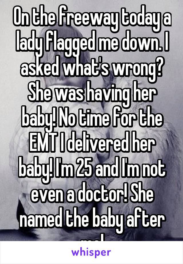 On the freeway today a lady flagged me down. I asked what's wrong? She was having her baby! No time for the EMT I delivered her baby! I'm 25 and I'm not even a doctor! She named the baby after me!